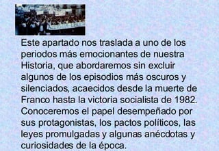 Este apartado nos traslada a uno de los periodos más emocionantes de nuestra Historia, que abordaremos sin excluir algunos de los episodios más oscuros y silenciados, acaecidos desde la muerte de Franco hasta la victoria socialista de 1982. Conoceremos el papel desempeñado por sus protagonistas, los pactos políticos, las leyes promulgadas y algunas anécdotas y curiosidades de la época.  