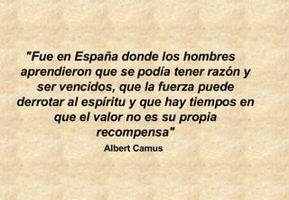 "Fue en España donde los hombres aprendieron que se podía tener razón y ser vencidos, que la fuerza puede derrotar al espíritu y que hay tiempos en que el valor no es su propia recompensa" Albert Camus   