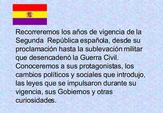 Recorreremos los años de vigencia de la Segunda  República española, desde su proclamación hasta la sublevación militar que desencadenó la Guerra Civil. Conoceremos a sus protagonistas, los cambios políticos y sociales que introdujo, las leyes que se impulsaron durante su vigencia, sus Gobiernos y otras curiosidades.  