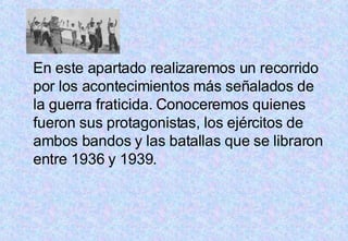 En este apartado realizaremos un recorrido por los acontecimientos más señalados de la guerra fraticida. Conoceremos quienes fueron sus protagonistas, los ejércitos de ambos bandos y las batallas que se libraron entre 1936 y 1939.  