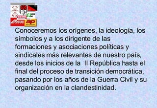 Conoceremos los orígenes, la ideología, los símbolos y a los dirigente de las formaciones y asociaciones políticas y sindicales más relevantes de nuestro país,  desde los inicios de la  II República hasta el final del proceso de transición democrática, pasando por los años de la Guerra Civil y su organización en la clandestinidad.  