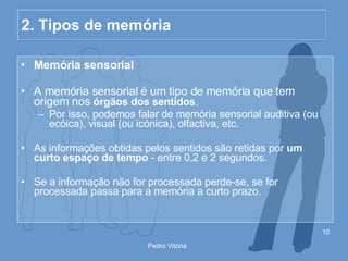 2. Tipos de memória Memória sensorial A memória sensorial é um tipo de memória que tem origem nos  órgãos dos sentidos . Por isso, podemos falar de memória sensorial auditiva (ou ecóica), visual (ou icónica), olfactiva, etc. As informações obtidas pelos sentidos são retidas por  um curto espaço de tempo  - entre 0,2 e 2 segundos. Se a informação não for processada perde-se, se for processada passa para a memória a curto prazo. 