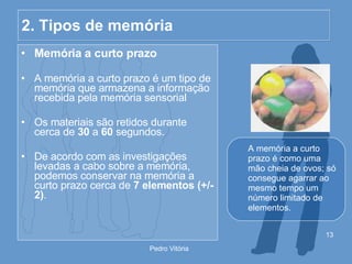 2. Tipos de memória Memória a curto prazo A memória a curto prazo é um tipo de memória que armazena a informação recebida pela memória sensorial Os materiais são retidos durante cerca de  30  a  60  segundos. De acordo com as investigações levadas a cabo sobre a memória, podemos conservar na memória a curto prazo cerca de  7 elementos (+/- 2) . A memória a curto prazo é como uma mão cheia de ovos; só consegue agarrar ao mesmo tempo um número limitado de elementos. 