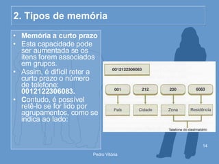 2. Tipos de memória Memória a curto prazo Esta capacidade pode ser aumentada se os itens forem associados em grupos. Assim, é difícil reter a curto prazo o número de telefone:  0012122306083. C ontudo, é possível retê-lo se for lido por agrupamentos, como se indica ao lado: 