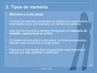 2. Tipos de memória Memória a curto prazo O tempo de retenção aumentará se repetirmos mentalmente a informação como, por exemplo, um número de telefone. Este tipo de memória é também designada por  memória de trabalho, operacional ou activa . Os dados da memória a curto prazo, se forem processados, passam para a memória a longo prazo. Para que a informação fique armazenada nesta memória é preciso que seja repetida e codificada. 