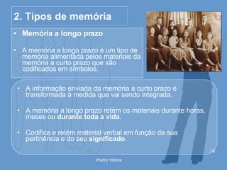 2. Tipos de memória Memória a longo prazo A memória a longo prazo é um tipo de memória alimentada pelos materiais da memória a curto prazo que são codificados em símbolos. A informação enviada da memória a curto prazo é transformada à medida que vai sendo integrada. A memória a longo prazo retém os materiais durante horas, meses ou  durante toda a vida . Codifica e retém material verbal em função da sua pertinência e do seu  significado . 