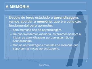 A MEMÓRIA Depois de teres estudado a  aprendizagem , vamos abordar a  memória , que é a condição fundamental para aprender: sem memória não há aprendizagem. Se não tivéssemos memória, estaríamos sempre a iniciar as aprendizagens porque estas não se consolidariam. São as aprendizagens mantidas na memória que suportam as novas aprendizagens . 