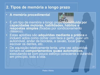 2. Tipos de memória a longo prazo A memória procedimental É um tipo de memória a longo prazo  constituída por capacidades motoras, habilidades, hábitos e respostas simples  (fixadas por condicionamento clássico). Estas aptidões são  adquiridas mediante a prática  e incluem actos como comer com faca e garfo, guiar um automóvel, andar de bicicleta, a cavalo, tocar piano, escovar os dentes, etc. De aquisição relativamente lenta, uma vez adquiridas tornam-se  comportamentos quase automáticos , executando-se com pouco esforço consciente e durando, em princípio, toda a vida. 