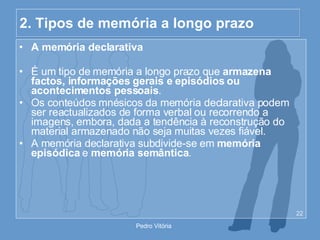 2. Tipos de memória a longo prazo A memória declarativa É um tipo de memória a longo prazo que  armazena factos, informações gerais e episódios ou acontecimentos pessoais . Os conteúdos mnésicos da memória declarativa podem ser reactualizados de forma verbal ou recorrendo a imagens, embora, dada a tendência à reconstrução do material armazenado não seja muitas vezes fiável. A memória declarativa subdivide-se em  memória episódica  e  memória semântica . 