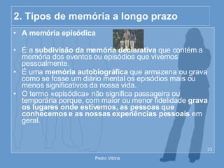 2. Tipos de memória a longo prazo A memória episódica É a  subdivisão da memória declarativa  que contém a memória dos eventos ou episódios que vivemos pessoalmente. É uma  memória autobiográfica  que armazena ou grava como se fosse um diário mental os episódios mais ou menos significativos da nossa vida. O termo «episódica» não significa passageira ou temporária porque, com maior ou menor fidelidade  grava os lugares onde estivemos, as pessoas que conhecemos e as nossas experiências pessoais  em geral. 