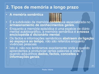 2. Tipos de memória a longo prazo A memória semântica É a subdivisão da memória declarativa especializada no  armazenamento de conhecimentos gerais . Enquanto a memória episódica é uma espécie de diário mental autobiográfico, a memória semântica é  a nossa enciclopédia e dicionário mental . Os factos e informações semânticos  abstraem da ligação ao espaço e ao tempo , não são referidos enquanto vivências pessoais Isto é, não nos lembramos exactamente onde e quando aprendemos a pronunciar certas palavras e onde e quando adquirimos  dados, factos, conceitos e informações gerais . 