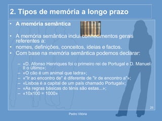 2. Tipos de memória a longo prazo A memória semântica A memória semântica inclui conhecimentos gerais referentes a: nomes, definições, conceitos, ideias e factos. Com base na memória semântica podemos declarar: «D. Afonso Henriques foi o primeiro rei de Portugal e D. Manuel II o último»; «O cão é um animal que ladra»; «"Ir ao encontro de" é diferente de "ir de encontro a"»; «Lisboa é a capital de um país chamado Portugal»; «As regras básicas do ténis são estas...»; «10x100 = 1000» 
