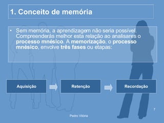 1. Conceito de memória Sem memória, a aprendizagem não seria possível. Compreenderás melhor esta relação ao analisares o  processo mnésico . A  memorização , o  processo mnésico , envolve  três fases  ou etapas: Aquisição Retenção Recordação 