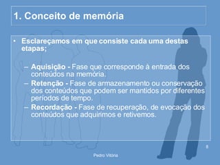 1. Conceito de memória Esclareçamos em que consiste cada uma destas etapas; Aquisição -  Fase que corresponde à entrada dos conteúdos na memória. Retenção -  Fase de armazenamento ou conservação dos conteúdos que podem ser mantidos por diferentes períodos de tempo. Recordação -  Fase de recuperação, de evocação dos conteúdos que adquirimos e retivemos. 