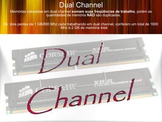 Dual Channel
   Memórias colocadas em dual channel somam suas freqüências de trabalho, porém as
                       quantidades de memória NÃO são duplicadas.

Ex: dois pentes de 1 GB/800 Mhz cada trabalhando em dual channel, conferem um total de 1600
                                 Mhz e 2 GB de memória total
 