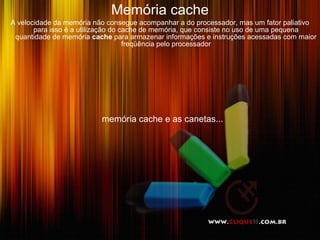 Memória cache
A velocidade da memória não consegue acompanhar a do processador, mas um fator paliativo
       para isso é a utilização do cache de memória, que consiste no uso de uma pequena
 quantidade de memória cache para armazenar informações e instruções acessadas com maior
                                    freqüência pelo processador




                          memória cache e as canetas...
 