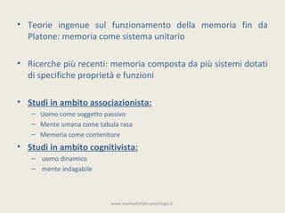 • Teorie ingenue sul funzionamento della memoria fin da
  Platone: memoria come sistema unitario

• Ricerche più recenti: memoria composta da più sistemi dotati
  di specifiche proprietà e funzioni

• Studi in ambito associazionista:
   – Uomo come soggetto passivo
   – Mente umana come tabula rasa
   – Memoria come contenitore
• Studi in ambito cognitivista:
   – uomo dinamico
   – mente indagabile



                          www.esamedistato-psicologia.it
 