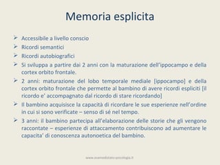 Memoria esplicita
 Accessibile a livello conscio
 Ricordi semantici
 Ricordi autobiografici
 Si sviluppa a partire dai 2 anni con la maturazione dell’ippocampo e della
  cortex orbito frontale.
 2 anni: maturazione del lobo temporale mediale [ippocampo] e della
  cortex orbito frontale che permette al bambino di avere ricordi espliciti [il
  ricordo e’ accompagnato dal ricordo di stare ricordando]
 Il bambino acquisisce la capacità di ricordare le sue esperienze nell’ordine
  in cui si sono verificate – senso di sé nel tempo.
 3 anni: il bambino partecipa all’elaborazione delle storie che gli vengono
  raccontate – esperienze di attaccamento contribuiscono ad aumentare le
  capacita’ di conoscenza autonoetica del bambino.


                             www.esamedistato-psicologia.it
 