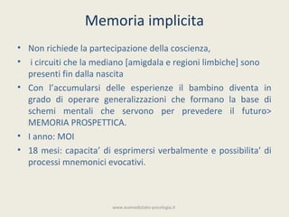 Memoria implicita
• Non richiede la partecipazione della coscienza,
• i circuiti che la mediano [amigdala e regioni limbiche] sono
  presenti fin dalla nascita
• Con l’accumularsi delle esperienze il bambino diventa in
  grado di operare generalizzazioni che formano la base di
  schemi mentali che servono per prevedere il futuro>
  MEMORIA PROSPETTICA.
• I anno: MOI
• 18 mesi: capacita’ di esprimersi verbalmente e possibilita’ di
  processi mnemonici evocativi.



                       www.esamedistato-psicologia.it
 