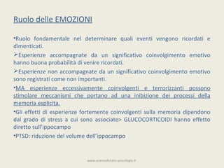Ruolo delle EMOZIONI

•Ruolo fondamentale nel determinare quali eventi vengono ricordati e
dimenticati.
Esperienze accompagnate da un significativo coinvolgimento emotivo
hanno buona probabilità di venire ricordati.
Esperienze non accompagnate da un significativo coinvolgimento emotivo
sono registrati come non importanti.
•MA esperienze eccessivamente coinvolgenti e terrorizzanti possono
stimolare meccanismi che portano ad una inibizione dei processi della
memoria esplicita.
•Gli effetti di esperienze fortemente coinvolgenti sulla memoria dipendono
dal grado di stress a cui sono associate> GLUCOCORTICOIDI hanno effetto
diretto sull’ippocampo
•PTSD: riduzione del volume dell’ippocampo


                           www.esamedistato-psicologia.it
 
