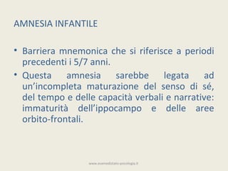 AMNESIA INFANTILE

• Barriera mnemonica che si riferisce a periodi
  precedenti i 5/7 anni.
• Questa amnesia sarebbe legata ad
  un’incompleta maturazione del senso di sé,
  del tempo e delle capacità verbali e narrative:
  immaturità dell’ippocampo e delle aree
  orbito-frontali.



                  www.esamedistato-psicologia.it
 