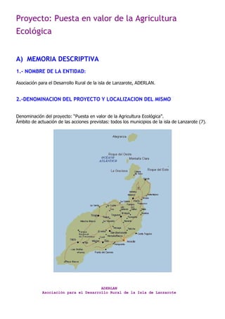 Proyecto: Puesta en valor de la Agricultura
Ecológica
ADERLAN
Asociación para el Desarrollo Rural de la Isla de Lanzarote
A) MEMORIA DESCRIPTIVA
1.- NOMBRE DE LA ENTIDAD:
Asociación para el Desarrollo Rural de la isla de Lanzarote, ADERLAN.
2.-DENOMINACION DEL PROYECTO Y LOCALIZACION DEL MISMO
Denominación del proyecto: “Puesta en valor de la Agricultura Ecológica”.
Ámbito de actuación de las acciones previstas: todos los municipios de la isla de Lanzarote (7).
 