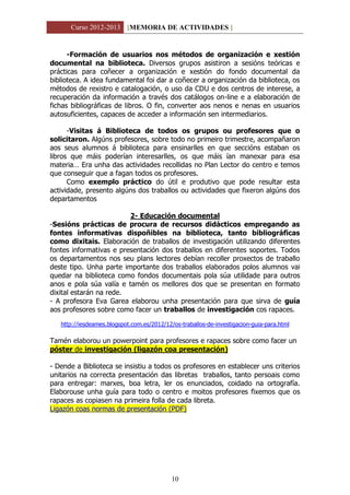 Curso 2012-2013 [MEMORIA DE ACTIVIDADES ]
10
-Formación de usuarios nos métodos de organización e xestión
documental na biblioteca. Diversos grupos asistiron a sesións teóricas e
prácticas para coñecer a organización e xestión do fondo documental da
biblioteca. A idea fundamental foi dar a coñecer a organización da biblioteca, os
métodos de rexistro e catalogación, o uso da CDU e dos centros de interese, a
recuperación da información a través dos catálogos on-line e a elaboración de
fichas bibliográficas de libros. O fin, converter aos nenos e nenas en usuarios
autosuficientes, capaces de acceder a información sen intermediarios.
-Visitas á Biblioteca de todos os grupos ou profesores que o
solicitaron. Algúns profesores, sobre todo no primeiro trimestre, acompañaron
aos seus alumnos á biblioteca para ensinarlles en que seccións estaban os
libros que máis poderían interesarlles, os que máis ían manexar para esa
materia… Era unha das actividades recollidas no Plan Lector do centro e temos
que conseguir que a fagan todos os profesores.
Como exemplo práctico do útil e produtivo que pode resultar esta
actividade, presento algúns dos traballos ou actividades que fixeron algúns dos
departamentos
2- Educación documental
-Sesións prácticas de procura de recursos didácticos empregando as
fontes informativas dispoñibles na biblioteca, tanto bibliográficas
como dixitais. Elaboración de traballos de investigación utilizando diferentes
fontes informativas e presentación dos traballos en diferentes soportes. Todos
os departamentos nos seu plans lectores debían recoller proxectos de traballo
deste tipo. Unha parte importante dos traballos elaborados polos alumnos vai
quedar na biblioteca como fondos documentais pola súa utilidade para outros
anos e pola súa valía e tamén os mellores dos que se presentan en formato
dixital estarán na rede.
- A profesora Eva Garea elaborou unha presentación para que sirva de guía
aos profesores sobre como facer un traballos de investigación cos rapaces.
http://iesdeames.blogspot.com.es/2012/12/os-traballos-de-investigacion-guia-para.html
Tamén elaborou un powerpoint para profesores e rapaces sobre como facer un
póster de investigación (ligazón coa presentación)
- Dende a Biblioteca se insistiu a todos os profesores en establecer uns criterios
unitarios na correcta presentación das libretas traballos, tanto persoais como
para entregar: marxes, boa letra, ler os enunciados, coidado na ortografía.
Elaborouse unha guía para todo o centro e moitos profesores fixemos que os
rapaces as copiasen na primeira folla de cada libreta.
Ligazón coas normas de presentación (PDF)
 