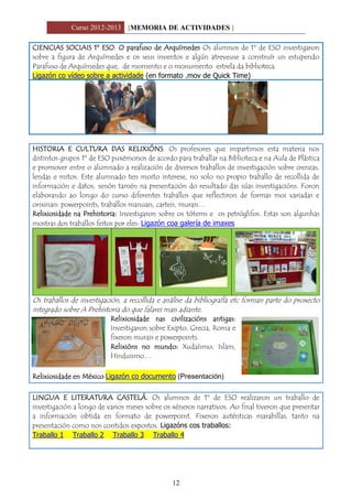 Curso 2012-2013 [MEMORIA DE ACTIVIDADES ]
12
CIENCIAS SOCIAIS 1º ESO: O parafuso de Arquímedes Os alumnos de 1º de ESO investigaron
sobre a figura de Arquímedes e os seus inventos e algún atreveuse a construír un estupendo
Parafuso de Arquímedes que, de momento e o monumento estrela da biblioteca.
Ligazón co vídeo sobre a actividade (en formato .mov de Quick Time)
HISTORIA E CULTURA DAS RELIXIÓNS: Os profesores que impartimos esta materia nos
distintos grupos 1º de ESO puxémonos de acordo para traballar na Biblioteca e na Aula de Plástica
e promover entre o alumnado a realización de diversos traballos de investigación sobre crenzas,
lendas e mitos. Este alumnado ten moito interese, no solo no propio traballo de recollida de
información e datos, senón tamén na presentación do resultado das súas investigacións. Foron
elaborando ao longo do curso diferentes traballos que reflectiron de formas moi variadas e
orixinais: powerpoints, traballos manuais, carteis, murais…
Relixiosidade na Prehistoria: Investigaron sobre os tótems e os petróglifos. Estas son algunhas
mostras dos traballos feitos por eles: Ligazón coa galería de imaxes
Os traballos de investigación, a recollida e análise da bibliografía etc forman parte do proxecto
integrado sobre A Prehistoria do que falarei mais adiante.
Relixiosidade nas civilizacións antigas:
Investigaron sobre Exipto, Grecia, Roma e
fixeron murais e powerpoints.
Relixións no mundo: Xudaísmo, Islam,
Hinduismo…
Relixiosidade en México Ligazón co documento (Presentación)
LINGUA E LITERATURA CASTELÁ. Os alumnos de 1º de ESO realizaron un traballo de
investigación a longo de varios meses sobre os xéneros narrativos. Ao final tiveron que presentar
a información obtida en formato de powerpoint. Fixeron auténticas marabillas, tanto na
presentación como nos contidos expostos. Ligazóns cos traballos:
Traballo 1 Traballo 2 Traballo 3 Traballo 4
 