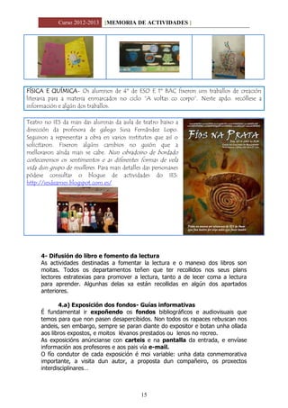 Curso 2012-2013 [MEMORIA DE ACTIVIDADES ]
15
FÍSICA E QUÍMICA- Os alumnos de 4º de ESO E 1º BAC fixeron uns traballos de creación
literaria para a materia enmarcados no ciclo “A voltas co corpo”. Neste apdo. recóllese a
información e algún dos traballos.
Teatro no IES da man das alumnas da aula de teatro baixo a
dirección da profesora de galego Susa Fernández Lopo.
Seguiron a representar a obra en varios institutos que así o
solicitaron. Fixeron algúns cambios no guión que a
melloraron aínda mais se cabe. Nun obradoiro de bordado
coñeceremos os sentimentos e as diferentes formas de vela
vida dun grupo de mulleres. Para mais detalles das personaxes
pódese consultar o blogue de actividades do IES:
http://iesdeames.blogspot.com.es/
4- Difusión do libro e fomento da lectura
As actividades destinadas a fomentar la lectura e o manexo dos libros son
moitas. Todos os departamentos teñen que ter recollidos nos seus plans
lectores estratexias para promover a lectura, tanto a de lecer coma a lectura
para aprender. Algunhas delas xa están recollidas en algún dos apartados
anteriores.
4.a) Exposición dos fondos- Guías informativas
É fundamental ir expoñendo os fondos bibliográficos e audiovisuais que
temos para que non pasen desapercibidos. Non todos os rapaces rebuscan nos
andeis, sen embargo, sempre se paran diante do expositor e botan unha ollada
aos libros expostos, e moitos lévanos prestados ou lenos no recreo.
As exposicións anúncianse con carteis e na pantalla da entrada, e envíase
información aos profesores e aos pais vía e-mail.
O fío condutor de cada exposición é moi variable: unha data conmemorativa
importante, a visita dun autor, a proposta dun compañeiro, os proxectos
interdisciplinares…
 