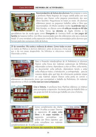 Curso 2012-2013 [MEMORIA DE ACTIVIDADES ]
16
Recomendacións de lectura dos alumnos.Para empezar o curso
a profesora María Requeijo de Lingua castelá pediu aos seus
alumnos que fixeran unha pequena presentación dos seus
libros favoritos. Preguntouse en todos os niveis. Os alumnos
elaboraron paneis ou pequenos traballos sobre o libro que
recomendaban. Os títulos variaban moito: La pirámide roja de
Rick Riordan, os clásicos como A volta ao mundo en 80 días
de Xulio Verne, La ratonera de Ágata Christie o los
apocalípticos tan de moda agora como Divergente de Verónica Roth ou Los juegos del
hambre de Suzanne Collins. Cos libros recomendados por eles elaboramos este ano a Guía de
Nadal. O curso rematará cunha exposición similar de libros recomendados polos alumnos que
forman parte dos numerosos clubs de lectura.
25 de novembro. Día contra a violencia de xénero. Como todos os anos
na materia de Plástica os alumnos elaboraron carteis de denuncia e lemas para
que o día non pasase desapercibido. Na biblioteca se seleccionou material
relacionado co tema.
Para o Proxecto interdisciplinar de A Prehistoria os alumnos
fixeron unha busca dos materiais audiovisuais da biblioteca
relacionados co tema. Aprenderon a citar un libro, unha revista,
un documental, unha película…Aprenderon tamén a votar
unha ollada ao índice, a introdución, a contraportada… para de
maneira rápida saber qué tipo de información poderían atopar
en cada material. despois fixeron unha posta en común e
elaboramos un documento único que acompañará o traballo da Prehistoria. Os materiais
expuxéronse co título de Unha viaxe aos nosos antepasados.
Cine e historia. A profesora Rosa Martínez elaborou un tríptico
para acompañar a exposición. Era tamén parte do traballo feito co
seu grupo de Club de Lectura que traballa con cine e historia.
Ligazón co folleto
Como complemento das charlas
sobre “A voltas co corpo” fixemos
as exposicións O corpo entre
libros e A corpo mantido. A
exposición acompáñase cun
análise dos libros expostos, que
pode consultarse nos materiais
complementarios de “A voltas co corpo”.
Ligazón coa galería de imaxes das exposicións da biblioteca
 
