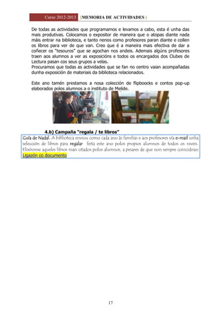 Curso 2012-2013 [MEMORIA DE ACTIVIDADES ]
17
De todas as actividades que programamos e levamos a cabo, esta é unha das
mais produtivas. Colocamos o expositor de maneira que o atopas diante nada
máis entrar na biblioteca, e tanto nenos como profesores paran diante e collen
os libros para ver de que van. Creo que é a maneira mais efectiva de dar a
coñecer os “tesouros” que se agochan nos andeis. Ademais algúns profesores
traen aos alumnos a ver as exposicións e todos os encargados dos Clubes de
Lectura pasan cos seus grupos a velas.
Procuramos que todas as actividades que se fan no centro vaian acompañadas
dunha exposición de materiais da biblioteca relacionados.
Este ano tamén prestamos a nosa colección de flipboocks e contos pop-up
elaborados polos alumnos a o instituto de Melide.
4.b) Campaña “regala / te libros”
Guía de Nadal. A biblioteca enviou como cada ano ás familias e aos profesores vía e-mail unha
selección de libros para regalar feita este ano polos propios alumnos de todos os niveis.
Elixíronse aqueles libros mais citados polos alumnos, a pesares de que non sempre coincidiran
Ligazón co documento
 