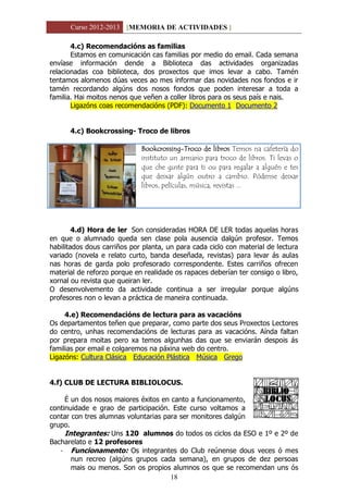 Curso 2012-2013 [MEMORIA DE ACTIVIDADES ]
18
4.c) Recomendacións as familias
Estamos en comunicación cas familias por medio do email. Cada semana
envíase información dende a Biblioteca das actividades organizadas
relacionadas coa biblioteca, dos proxectos que imos levar a cabo. Tamén
tentamos alomenos dúas veces ao mes informar das novidades nos fondos e ir
tamén recordando algúns dos nosos fondos que poden interesar a toda a
familia. Hai moitos nenos que veñen a coller libros para os seus país e nais.
Ligazóns coas recomendacións (PDF): Documento 1 Documento 2
4.c) Bookcrossing- Troco de libros
Bookcrossing-Troco de libros Temos na cafetería do
instituto un armario para troco de libros. Ti levas o
que che guste para ti ou para regalar a alguén e tes
que deixar algún outro a cambio. Pódense deixar
libros, películas, música, revistas ...
4.d) Hora de ler Son consideradas HORA DE LER todas aquelas horas
en que o alumnado queda sen clase pola ausencia dalgún profesor. Temos
habilitados dous carriños por planta, un para cada ciclo con material de lectura
variado (novela e relato curto, banda deseñada, revistas) para levar ás aulas
nas horas de garda polo profesorado correspondente. Estes carriños ofrecen
material de reforzo porque en realidade os rapaces deberían ter consigo o libro,
xornal ou revista que queiran ler.
O desenvolvemento da actividade continua a ser irregular porque algúns
profesores non o levan a práctica de maneira continuada.
4.e) Recomendacións de lectura para as vacacións
Os departamentos teñen que preparar, como parte dos seus Proxectos Lectores
do centro, unhas recomendacións de lecturas para as vacacións. Aínda faltan
por prepara moitas pero xa temos algunhas das que se enviarán despois ás
familias por email e colgaremos na páxina web do centro.
Ligazóns: Cultura Clásica Educación Plástica Música Grego
4.f) CLUB DE LECTURA BIBLIOLOCUS.
É un dos nosos maiores éxitos en canto a funcionamento,
continuidade e grao de participación. Este curso voltamos a
contar con tres alumnas voluntarias para ser monitores dalgún
grupo.
Integrantes: Uns 120 alumnos do todos os ciclos da ESO e 1º e 2º de
Bacharelato e 12 profesores
- Funcionamento: Os integrantes do Club reúnense dous veces ó mes
nun recreo (algúns grupos cada semana), en grupos de dez persoas
mais ou menos. Son os propios alumnos os que se recomendan uns ós
 