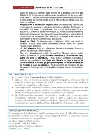 Curso 2012-2013 [MEMORIA DE ACTIVIDADES ]
19
outros as lecturas a realizar: cada alumno fai a proposta dun libro (da
Biblioteca do centro ou persoal) ó resto. Repártense os libros e rotan
entre todos. O elevado número de integrantes fai inviable que todos lean
o mesmo libro ao mesmo tempo. Pero o intercambio de libros entre eles
funciona moi ben.
- Profesorado e alumnado responsable: O profesorado responsable
encargouse de organizar e distribuír as lecturas elixidas. Controlaron a
devolución dos libros, o cumprimento das normas básicas do Club e a
asistencia. Axudaron a atopar información ou materiais complementarios
ás lecturas. Propuxeron eles tamén lecturas. Recolleron e transmitiron á
coordinadora as suxestións dos membros do grupo. Colaboraron na
planificación e desenvolvemento das actividades.
- Carné do Club: Os alumnos que o solicitaron teñen un carné de
pertenza o Club. Este carné permítelles mercar libros na Librería
Máinomen con desconto.
- O club viaxeiro: Este ano aínda non fixemos a excursión. Iremos a
Oporto, ao festival de Teatro Ibérico.
- Este ano diversificamos moito as opcións. Tivemos varios clubes
temáticos: tivemos un grupo de Banda deseñada, un de teatro lido,
outro de cine e literatura, dous clubes temáticos asociados a
materias do currículum: un clube de historia e cine e outro de
cultura clásica, e varios grupos plurilingües, un clube de lectura
en francés e outro en italiano. Aínda non teño as memorias do que
fixeron en todos os grupos pero sí podo mencionar que se fixo en algún
deles.
CULTURA CLÁSICA 4º ESO:
 Lectura da novela El contador de arena de Gillian Bradshaw
 Cada un elixiu un número da revista de National Geographic co tema que mais lle
interesaba e tiñan que elaborar uns traballos persoais coa información recollida e
expoñelos aos compañeiros en 15 minutos.
 Leron cada un unha historieta de Asterix e Obélix e teñen que buscar información sobre
os autores e sobre os sucesos, costumes, personaxes, situacións…reais que aparezan
reflectidas e investigar sobre elas. Aínda están a elaborar os seus traballos.
 Para finalizar o curso lerán cómics relacionados co mundo clásico e elaborarán unhas
presentacións recollendo información sobre os autores, argumentos, personaxes
principais, refencias históricas, literarias, mitolóxicas… Algúns dos cómics que lerán serán:
Murena, Edipo en Corinto de Sfar, el Heroe de David Rubin, Trescientos…entre outros
CLUBE DE LECTURA EN FRANCÉS
Os compoñentes deste club fixeron traballos de comprensión lectora dos libros lídos, tiveron un
achegamento a escritores coma Alexandre Dumas, Maupassant, Molière…e narraron ao resto dos
compañeiros resumos da obra que preferiron.
Le malade imaginaire. Molière. Oxford
Du lait au fiel. Lidia Parodi. Oxford
Contes fantastiques. Maupassant. Oxford
Germinal. Zola- Oxford
 