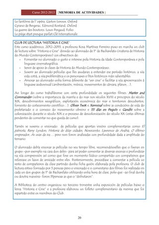 Curso 2012-2013 [MEMORIA DE ACTIVIDADES ]
20
Le fantôme de l´opéra. Gaston Leroux. Oxford
Cyrano de Bergerac. Edmond Rostand. Oxford
La guerre des boutons. Louis Pergaud. Folio
Le piège était presque parfait.Clé Internationale
CLUB DE LECTURA “HISTORIA E CINE”
Este curso académico, 2012-2013, a profesora Rosa Martínez Ferreiro puxo en marcha un club
de lectura sobre “Historia e Cine” dirixido ao alumnado de 1º de Bacharelato (materia de Historia
do Mundo Contemporáneo) cos obxectivos de:
- Fomentar no alumnado o gusto e interese pola Historia da Idade Contemporánea e pola
linguaxe cinematográfica.
- Servir de apoio ás clases de Historia do Mundo Contemporáneo.
- Suxerir ao alumnado películas que lles axudaran a entender ese período histórico, a súa
vida cotiá, a súa problemática e os personaxes e fitos históricos máis salientables.
- Amosar ao alumnado unha forma diferente de “ver cine” e facilitar a súa aproximación á
linguaxe audiovisual (ambientación, música, movementos de cámara, planos…).
Ao longo do curso traballáronse con certa profundidade os seguintes filmes: Master and
Commander (sobre a importancia da mariña e do mar nos séculos XVIII e principios do século
XIX, descubrimentos xeográficos, explotación económica do mar e territorios descubertos,
fomento do coñecemento científico…). Oliver Twist e Xerminal sobre as condicións de vida do
proletariado e o comezo do movemento obreiro e 55 días en Pequín e Gandhi sobre a
colonización durante o século XIX e o proceso de descolonización do século XX (estas últimas
pendentes de comentar no que queda de curso).
Tamén se suxeriu o visionado de películas que aportan visións complementarias como El
patriota, Barry Lyndon, Historia de dúas cidades, Novecento, Lawrence de Arabia, O último
emperador, As uvas da ira…. pero non foron analizadas con profundidade dada a amplitude do
temario.
O alumnado debía visionar as películas no seu tempo libre, recomendóuselles que o fixeran en
grupo –por exemplo na casa dun deles- para así poder comentar as diversas escenas e profundizar
na súa comprensión así como que fose un momento lúdico compartido cos compañeiros que
reforzase os lazos de amizade entre eles. Posteriormente, procedíase a comentar a película co
resto de compañeiros da clase partindo dunha ficha guión elaborada pola profesora. O club de
lectura estivo formado por 5 persoas pero o visionado e o comentario dos filmes foi realizado en
cada un dos grupos de 1º de Bacharelato utilizando unha hora de clase, polo que -ao final dunha
ou doutra maneira- foron 31persoas as que o “disfrutaron”.
A Biblioteca do centro organizou no terceiro trimestre unha exposición de películas baixo o
lema “Historia e Cine” e a profesora elaborou un folleto complementario da mesma que foi
repartido entre os membros do Club.
 
