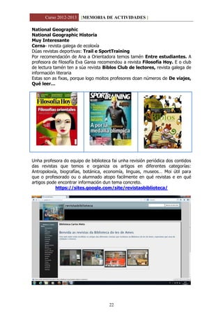 Curso 2012-2013 [MEMORIA DE ACTIVIDADES ]
22
National Geographic
National Geographic Historia
Muy Interesante
Cerna- revista galega de ecoloxía
Dúas revistas deportivas: Trail e SportTraining
Por recomendación de Ana a Orientadora temos tamén Entre estudiantes. A
profesora de filosofía Eva Garea recomendou a revista Filosofía Hoy. E o club
de lectura tamén ten a súa revista Biblos Club de lectores, revista galega de
información literaria
Estas son as fixas, porque logo moitos profesores doan números de De viajes,
Qué leer…
Unha profesora do equipo de biblioteca fai unha revisión periódica dos contidos
das revistas que temos e organiza os artigos en diferentes categorías:
Antropoloxía, biografías, botánica, economía, linguas, museos… Moi útil para
que o profesorado ou o alumnado atopo facilmente en qué revistas e en qué
artigos pode encontrar información dun tema concreto.
https://sites.google.com/site/revistasbiblioteca/
 