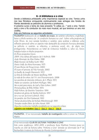 Curso 2012-2013 [MEMORIA DE ACTIVIDADES ]
23
6- A biblioteca e o cine
Dende a biblioteca préstaselle unha importancia especial ao cine. Temos unha
moi boa filmoteca enriquecida continuamente coas achegas dos fondos do
Planbe atendendo as peticións de alumnos e profesores.
O próximo curso o tema do noso proxecto “A voltas co…” será o cine. Tamén
será o cine o fío conductor do noso novo musical, así que teremos un ano moi
cinéfilo.
Este ano fixéronse as seguintes actividades:
FILOSOFÍA Realización de un traballo de ensaio, de carácter voluntario, englobado
baixo o título xenérico de “A condición humana no cine”. Sobre unha proposta de
vinte filmes, de moi variada temática e carácter, para analizar e elaborar unha
reflexión personal sobre un aspecto máis destacable da condición humana abordada
na película: o carácter, as relacións, a pertenza social, etc., de algún dos
protagonistas. Presentáronse un total de vintecinco traballos e, salvo un, foron
tratados todos os títulos propostos.
Os flmes propostos foron:
2001: Una odisea del espacio, de S. Kubrick. 1968
Arde Mississipi, de Alan Parker. 1988
Blade Runner, de Ridley Scott. 1982
Derzu Usala, de Akira Kurosawa. 1975
El caso Burne, de Doug Liman. 2002
El ocaso el samurai, de Yôji Yamada. 2002
La huella, de Joseph Manievich. 1972
La lista de Schindler, de Steven Spielberg. 1993
La vida de los otros, de F.H. von Donnersmarck. 2006
Las aventras de Jeremías Johnson, de S. Pllack. 1972
Matar un ruiseñor, de Robert Mulligan. 1962
No es país para viejos, de Joel y Etan Cohen. 2007
Primera plana, de Billy Wilder. 1974
Pulp Fiction, de Quentin Tarantino. 1994
Senderos de gloria, de Stanley Kubrick. 1957
Ser o no ser, de Ernst Lubitsch. 1942
Sin perdón, de Clint Eastwood. 1992
Tierras de penumbra, de Richad Attenborough. 1993
Tomates verdes fritos, de John Avnet. 1991
Algunha mostra dos traballos podédela ver no seguinte enlace:
Ligazóns cos traballos: Doc 1 Doc 2 Doc 3 Doc 4
FILOSOFÍA: O xa mencionado traballo de investigación sobre o amor na Triloxía
Matrix
O xa mencionado CLUB DE LECTURA “HISTORIA E CINE”
Este curso académico, 2012-2013, a profesora Rosa Martínez Ferreiro puxo en
marcha un club de lectura sobre “Historia e Cine” dirixido ao alumnado de 1º de
Bacharelato (materia de Historia do Mundo Contemporáneo)
 