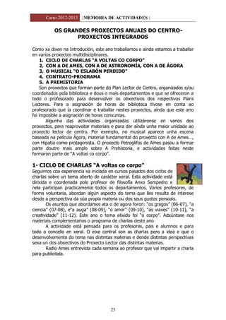 Curso 2012-2013 [MEMORIA DE ACTIVIDADES ]
25
OS GRANDES PROXECTOS ANUAIS DO CENTRO-
PROXECTOS INTEGRADOS
Como xa dixen na Introdución, este ano traballamos e aínda estamos a traballar
en varios proxectos multidisciplinares.
1. CICLO DE CHARLAS “A VOLTAS CO CORPO”
2. CON A DE AMES, CON A DE ASTRONOMÍA, CON A DE ÁGORA
3. O MUSICAL “O ESLABÓN PERDIDO”
4. CONTRATO-PROGRAMA
5. A PREHISTORIA
Son proxectos que forman parte do Plan Lector de Centro, organizados e/ou
coordenados pola biblioteca e dous o mais departamentos e que se ofreceron a
todo o profesorado para desenvolver os obxectivos dos respectivos Plans
Lectores. Para a asignación de horas de biblioteca tívose en conta ao
profesorado que ía coordinar e traballar nestes proxectos, aínda que este ano
foi imposible a asignación de horas conxuntas.
Algunha das actividades organizadas utilizáronse en varios dos
proxectos, para reaproveitar materiais e para dar aínda unha maior unidade ao
proxecto lector de centro. Por exemplo, no musical aparece unha escena
baseada na película Ágora, material fundamental do proxecto con A de Ames…,
con Hipatia como protagonista. O proxecto Petroglifos de Ames pasou a formar
parte doutro mais amplo sobre A Prehistoria, e actividades feitas neste
formaron parte de “A voltas co corpo”.
1- CICLO DE CHARLAS “A voltas co corpo”
Seguimos coa experiencia xa iniciada en cursos pasados dos ciclos de
charlas sobre un tema aberto de carácter xeral. Esta actividade está
dirixida e coordenada polo profesor de filosofía Anxo Sampedro e
nela participan practicamente todos os departamentos. Varios profesores, de
forma voluntaria, abordan algún aspecto do tema que lles resulta de interese
desde a perspectiva da súa propia materia ou dos seus gustos persoais.
Os asuntos que abordamos ata o de agora foron: “os gregos” (06-07), “a
ciencia” (07-08), e“a auga” (08-09), “o amor” (09-10), “as viaxes” (10-11), “a
creatividade” (11-12). Este ano o tema elixido foi “o corpo”. Adxúntase nos
materiais complementarios o programa de charlas deste ano
A actividade está pensada para os profesores, pais e alumnos e para
todo o concello en xeral. O eixe central son as charlas pero a idea e que o
desenvolvemento do tema nas distintas materias e dende distintas perspectivas
sexa un dos obxectivos do Proxecto Lector das distintas materias.
Radio Ames entrevista cada semana ao profesor que vai impartir a charla
para publicitala.
 