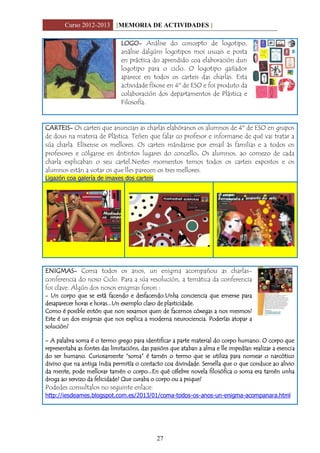 Curso 2012-2013 [MEMORIA DE ACTIVIDADES ]
27
LOGO- Análise do concepto de logotipo,
análise dalgúns logotipos moi usuais e posta
en práctica do aprendido coa elaboración dun
logotipo para o ciclo. O logotipo gañador
aparece en todos os carteis das charlas. Esta
actividade fíxose en 4º de ESO e foi produto da
colaboración dos departamentos de Plástica e
Filosofía.
CARTEIS- Os carteis que anuncian as charlas elabóranos os alumnos de 4º de ESO en grupos
de dous na materia de Plástica. Teñen que falar co profesor e informarse de qué vai tratar a
súa charla. Elíxense os mellores. Os carteis mándanse por email ás familias e a todos os
profesores e cólganse en distintos lugares do concello. Os alumnos, ao comezo de cada
charla explicaban o seu cartel.Nestes momentos temos todos os carteis expostos e os
alumnos están a votar os que lles parecen os tres mellores.
Ligazón coa galería de imaxes dos carteis
ENIGMAS- Coma todos os anos, un enigma acompañou as charlas-
conferencia do noso Ciclo. Para a súa resolución, a temática da conferencia
foi clave. Algún dos nosos enigmas foron :
- Un corpo que se está facendo e desfacendo.Unha conciencia que emerxe para
desaparecer horas e horas...Un exemplo claro de plasticidade.
Como é posible entón que non sexamos quen de facernos cóxegas a nos mesmos?
Este é un dos enigmas que nos explica a moderna neurociencia. Poderías atopar a
solución?
- A palabra soma é o termo grego para identificar a parte material do corpo humano. O corpo que
representaba as fontes das limitacións, das pasións que ataban a alma e lle impedían realizar a esencia
do ser humano. Curiosamente “soma” é tamén o termo que se utiliza para nomear o narcótico
divino que na antiga India permitía o contacto coa divindade. Semella que o que conduce ao alivio
da mente, pode mellorar tamén o corpo...En qué célebre novela filosófica o soma era tamén unha
droga ao servizo da felicidade? Que curaba o corpo ou a psique?
Podedes consultalos no seguinte enlace:
http://iesdeames.blogspot.com.es/2013/01/coma-todos-os-anos-un-enigma-acompanara.html
 