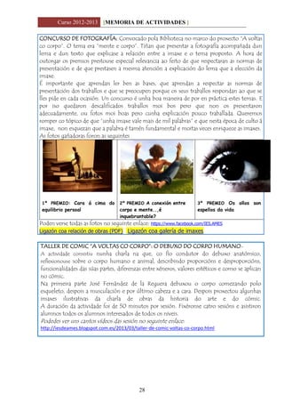 Curso 2012-2013 [MEMORIA DE ACTIVIDADES ]
28
CONCURSO DE FOTOGRAFÍA: Convocado pola Biblioteca no marco do proxecto “A voltas
co corpo”. O tema era “mente e corpo”. Tiñan que presentar a fotografía acompañada dun
lema e dun texto que explicase a relación entre a imaxe e o tema proposto. A hora de
outorgar os premios prestouse especial relevancia ao feito de que respectaran as normas de
presentación e de que prestasen a mesma atención a explicación do lema que a elección da
imaxe.
É importante que aprendan ler ben as bases, que aprendan a respectar as normas de
presentación dos traballos e que se preocupen porque os seus traballos respondan ao que se
lles pide en cada ocasión. Un concurso é unha boa maneira de por en práctica estes temas. E
por iso quedaron descalificados traballos moi bos pero que non os presentaron
adecuadamente, ou fotos moi boas pero cunha explicación pouco traballada. Queremos
romper co tópico de que “unha imaxe vale mais de mil palabras” e que nesta época de culto á
imaxe, non esquezan que a palabra é tamén fundamental e moitas veces enriquece as imaxes.
As fotos gañadoras foron as seguintes
1º PREMIO: Cara á cima do
equilibrio persoal
2º PREMIO A conexión entre
corpo e mente..,é
inquebrantable?
3º PREMIO Os ollos son os
espellos da vida
Poden verse todas as fotos no seguinte enlace: https://www.facebook.com/IES.AMES
Ligazón coa relación de obras (PDF) Ligazón coa galería de imaxes
TALLER DE COMIC “A VOLTAS CO CORPO”: O DEBUXO DO CORPO HUMANO-
A actividade consistiu nunha charla na que, co fío condutor do debuxo anatómico,
reflexionouse sobre o corpo humano e animal, describindo proporcións e desproporcións,
funcionalidades das súas partes, diferenzas entre xéneros, valores estéticos e como se aplican
no cómic.
Na primeira parte José Fernández de la Reguera debuxou o corpo comezando polo
esqueleto, despois a musculación e por último cabeza e a cara. Despois proxectou algunhas
imaxes ilustrativas da charla de obras da historia do arte e do cómic.
A duración da actividade foi de 50 minutos por sesión. Fixéronse catro sesións e asistiron
alumnos todos os alumnos interesados de todos os niveis.
Podedes ver uns cantos vídeos das sesión no seguinte enlace:
http://iesdeames.blogspot.com.es/2013/03/taller-de-comic-voltas-co-corpo.html
 