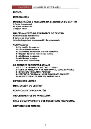 Curso 2012-2013 [MEMORIA DE ACTIVIDADES ]
2
ÍNDICE:
INTRODUCIÓN
INTERVENCIÓNS E MELLORAS NA BIBLIOTECA DO CENTRO
O fondo documental
As novas tecnoloxías
O espazo físico
FUNCIONAMENTO DA BIBLIOTECA DO CENTRO
Xestión técnica da biblioteca
O servizo de empréstito
Horario de apertura e organización do profesorado
ACTIVIDADES
1- Formación de usuarios
2- Educación documental
3- Actividades de creación literaria e artística
4- Difusión do libro e fomento da lectura
5- A biblioteca e a prensa
6- A biblioteca e o cine
7- Atención á diversidade
OS GRANDES PROXECTOS ANUAIS
1- CICLO DE CHARLAS “A VOLTAS CO CORPO”
2- CON A DE AMES, CON A DE ASTRONOMÍA, CON A DE ÁGORA
3- O MUSICAL “O ESLABÓN PERDIDO”
4- CONTRATO-PROGRAMA: UNHA OLLADA AOS CLÁSICOS
5- A PREHISTORIA: OS PETROGLIFOS DE AMES.
O PROXECTO LECTOR
IMPLICACIÓN DO CENTRO
ACTIVIDADES DE FORMACIÓN
PROCEDEMENTOS DE AVALIACIÓN.
GRAO DE CUMPRIMENTO DOS OBXECTIVOS PROPOSTOS.
PREVISIÓNS DE FUTURO.
 