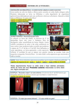 Curso 2012-2013 [MEMORIA DE ACTIVIDADES ]
29
EXPOSICIÓN NA BIBLIOTECA- O CORPO ENTRE LIBROS/A CORPO MANTIDO
Como peche do ciclo de charlas a última sesión consistiu en unha charla coloquio sobre
literatura relacionada co tema na biblioteca e unha degustación de exquisiteces
gastronómicas elaboradas por país-nais, profesores e alumnos voluntarios. Adxunto a charla
dada na Biblioteca “O corpo entre libros”
Ligazón: O CORPO ENTRE LIBROS
Ligazón: A CORPO MANTIDO
XURXO MARIÑO- Neurociencia para Xulia.
En relación co tema das charlas, os alumnos de 2º de
Bacharelato leron este curso o fantástico libro de
divulgación sobre neurofisiloxía de Xurxo Mariño. Como
colofón convidamos ao autor a dar unha conferencia no
noso centro á que acudimos todos os profes que puidemos
e rapaces de 1º e 2º de Bac e 4º da ESO. Non defraudou as
nosas expectativas, un tema apaixoante e unha exposición
brillante. O resultado foi que os rapaces non querían marchar ao rematar, todo eran
preguntas e preguntas, firma de libros…Un éxito total e unha experiencia que recomendo a
todo o mundo.
RADIO- Radio Ames entrevistou cada semana ao profesor que ía impartir a charla para publicitala.
Ligazóns cos arquivos de son: Audio 1 Audio 2 Audio 3 Audio 4 (Máis no CD-ROM)
Moitos departamentos fixeron ou están aínda a facer distintas actividades
dentro do marco dos seus Proxectos Lectores relacionadas co tema deste
ano. Algúns exemplos son:
PLÁSTICA- “Buscando corpos” no noso entorno. Os alumnos de 4º da ESO tiveron que
fotografiar obxectos do entorno cercano que recordasen o corpo humano.
Ligazón coa galería de imaxes
PLÁSTICA- “O corpo que xenera texturas” / “O corpo vestido sen gasto”
 