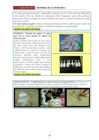 Curso 2012-2013 [MEMORIA DE ACTIVIDADES ]
30
“O corpo que xenera texturas” : pediuselles a alumnos de 4º e 3º da ESO que elaborasen
unha versión libre do traballo da diseñadora Nikki Farquarson, para unha posterior
exposición a base de collage con imaxes de figuras humanas e a creación de texturas visuales
con técnica mixta.
“O corpo vestido sen gasto”: deseño, reciclaxe de prendas de vestir e customización a partir da
corrente DIY. A final de curso farán un desfile de modelos coa ropa deseñada
Ligazón coa galería de imaxes
PLÁSTICA- “Versión de cadros: O corpo
que xira en novas versións de clásicos da
historia da arte”.
Visita á bilioteca para escoller de qué cuadro
van facer unha versión. Elaboración de versións
de cadros. Todos teñen que introducir unha
imaxe en B/N dunha persoa xirando nunha
voltereta lateral (o motivo do logotipo das
charlas sobre o corpo de este ano). Para elo
revisamos diferentes obras emblemáticas
facendo mención tamén a artistas galegos (para
ampliar coñecementos sobre o noso
patrimonio) e a artistas mulleres (para intentar
compensar o sexismo dos libros de texto).A
elaboración de versión de obras representativas
dos diferentes estilos artísticos faise a cargo dos
mesmos equipos.
Ligazón coa galería de imaxes
CIENCIAS SOCIAIS. “A representación do corpo humano ao longo da Historia”. Os alumnos de 1º
ESO investigan a maneira de representar o corpo nos períodos da Historia que están a estudar na
materia. De momento temos feitos os murais correspondentes a Prehistoria e Exipto
 