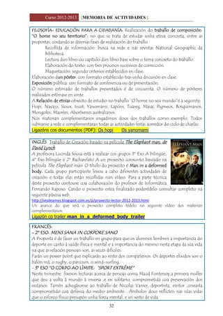 Curso 2012-2013 [MEMORIA DE ACTIVIDADES ]
32
FILOSOFÍA- EDUCACIÓN PARA A CIDADANÍA: Realización do traballo de composición:
“O home no seu territorio”, no que se trata de estudar unha etnia concreta, entre as
propostas, coidando as diversas fases de realización do traballo
Recollida de información: busca na rede e nas revistas National Geographic da
Biblioteca.
Lectura dun libro ou capítulo dun libro base sobre o tema concreto do traballo.
Elaboración do texto: con tres procesos sucesivos de corrección.
Maquetación: segundo criterios establecidos en clase.
Elaboración dun póster: con formato establecido tras unha discusión en clase.
Exposición pública: con formato de conferencia ou de presentación.
O número estimado de traballos presentados é de cincuenta. O número de pósteres
realizados estímase en vinte.
A Relación de etnias obxecto de estudio no traballo “O home no seu mundo”é a seguinte:
Hopi, Navajo, Sioux, Inuit, Yanomami, Lapóns, Tuareg, Masai, Pigmeos, Bosquimanos,
Mongoles, Maoríes, Aboríxenes australianos.
Nos materiais complementarios engadimos dous dos traballos como exemplo. Todos
subiranse a rede e complementaran todas as actividades feitas aorredor do ciclo de charlas.
Ligazóns cos documentos (PDF): Os hopi Os yanomami
INGLÉS Traballo de Creación basado na película The Elephant man, de
David Lynch
A profesora Lucinda Sousa está a realizar cos grupos 3º Eso A bilingüe,
4º Eso bilingüe e 2º Bacharelato A un proxecto conxunto baseado na
película The Elephant man. O título do proxecto é Man in a deformed
body. Cada grupo participante levou a cabo diferentes actividades de
creación e todas elas están recollidas nun vídeo. Para a parte técnica
deste proxecto contouse coa colaboración do profesor de Informática
Fernando Raposo. Cando o proxecto estea finalizado poderédelo consultar completo na
seguinte páxina web.
http://iesdeames.blogspot.com.es/p/proxecto-lector-2012-2013.html
Un avance do que será o proxecto completo tédelo no seguinte vídeo dos materiais
complementarios:
Ligazón co trailer man_in_a_deformed_body_trailer
FRANCÉS:
- 2º ESO: MENS SANA IN CORPORE SANO
A Proposta é de facer un traballo en grupo para que os alumnos lembren a importancia do
deporte en canto á saúde física e mental e a importancia do mesmo nesta etapa da súa vida
na que as relación persoais son, as veces difíciles.
Farán un power point que explicarán ao resto dos compañeiros. Os deportes elixidos son o
balón má, o rugby, o parcours, o wind-surfing.
- 3º ESO “O CORPO AO LÍMITE: “SPORT EXTRÈME”
Neste trimestre fixeron lecturas acerca de persoas coma Maud Fontenoy,a primera muller
que deu a volta á mundo á inversa ,e en solitario, comprometida coa preservación dos
océanos. Tamén achegáronse ao traballo de Nicolas Vanier, deportista, esritor ,cineasta
comprometido coa defensa do medio ambiente . Ámbolos dous reflicten nas súas vidas
que o esforzo físico presupón unha forza mental, e un xeito de vida.
 