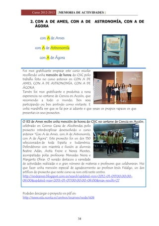 Curso 2012-2013 [MEMORIA DE ACTIVIDADES ]
34
2. CON A DE AMES, CON A DE ASTRONOMÍA, CON A DE
ÁGORA
con A de Ames
con A de Astronomía
con A de Ágora
Foi moi gratificante empezar este curso escolar
recollendo unha mención de honra do CSIC polo
traballo feito no curso anterior en CON A DE
AMES, CON A DE ASTRONOMÍA, CON A DE
ÁGORA
Tamén foi moi gratificante e produtiva a nosa
experiencia no certame de Ciencia en Acción, que
recomendo a todo o mundo, ben sexa
participando ou ben asistindo como visitante. E
unha marabilla ver que se fai por ai adiante e que sexan os propios rapaces os que
presentan os seus proxectos.
O IES de Ames recibe unha mención de honra do CSIC no certame de Ciencia en Acción,
celebrado en Cosmo Caixa de Alcobendas, polo
proxecto interdisciplinar desenvolvido o curso
anterior "Con A de Ames, con A de Astronomía,
con A de Ágora". Este proxecto foi un dos 150
seleccionados de toda España e Sudamérica.
Defendérono con maestría e ilusión as alumnas
Beatriz Adán, Antía Freire e Nerea Montes,
acompañadas polas profesoras Mercedes Neira e
Margarita Olivar. O xurado destacou a variedade
de actividades realizadas e o gran número de materias e profesores que colaboraran. Hai
que facer unha mención especial de agradecemento ao profesor Jesús Fidalgo, un dos
artífices do proxecto que neste curso xa non está neste centro.
http://iesdeames.blogspot.com.es/search?updated-min=2012-01-01T00:00:00-
08:00&updated-max=2013-01-01T00:00:00-08:00&max-results=27
Podedes descargar o proyecto en pdf en:
http://www.edu.xunta.es/centros/iesames/node/406
 