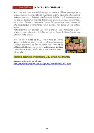 Curso 2012-2013 [MEMORIA DE ACTIVIDADES ]
35
Aínda que este curso non traballamos moito dende a biblioteca neste proxecto
porque estivemos moi atarefados co “A voltas co corpo” e o proxecto interdisciplinar
“A Prehistoria” non o deixamos completamente de lado. O mal tempo continuado
fixo que non puidésemos organizar de momento ningunha sesión de contemplación
do ceo como fixemos o ano pasado. Quizais aínda esteamos a tempo, pero xa son
datas malas porque os nenos teñen moitos exames e non queren vir pola noite ao
centro.
De todas formas é un proxecto que segue a estar aí e que retomaremos o curso
próximo porque volveremos traballar coa película Ágora de Amenábar no noso
futuro “A voltas co cine”
Aínda así no 2º Curso da ESO, na materia de Ciencias
Naturais traballaron sobre o tema e realizaron traballos de
educación documental en formato Powers Point sobre As dez
estelas mais brillantes e outros sobre o Camiño de Santiago.
Tamén levaron a cabo traballos visuais moi atractivos sobre o
sistema solar.
Ligazón co documento (Presentación) As 10 estrelas máis brillantes
Poden consultarse os traballos en:
http://iesdeames.blogspot.com.es/p/proxecto-lector-2012-2013.html
 