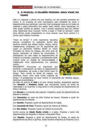 Curso 2012-2013 [MEMORIA DE ACTIVIDADES ]
36
3. O MUSICAL: O ESLABÓN PERDIDO: UNHA VIAXE NO
TEMPO
Este é o segundo e último ano que estamos cun dos grandes proxectos do
centro. E un proxecto de gran envergadura pola cantidade de xente e
departamentos que participan, polo alto nivel conseguido cada ano en todos os
aspectos e polas dimensións que acada, tanto sociais, coma educativas, no
máis amplo sentido da palabra. Tras a exitosa experiencia dos tres últimos
anos, elaborando dous musicais: “Como a auga” e “Folía en Semasei”, estos
dous últimos cursos presentamos un novo musical, cuxo tema central é o
dunha viaxe histórica no tempo.
“Viaxe no tempo” é unha experiencia educativa
bianual, consistente na realización dunha obra
escénica orixinal que integra teatro, música, danza,
malabarismos, acrobacias, cun fío argumental que
supón un percorrido histórico dende un futuro
inmediato ao bordo do colapso, ata unha serie de
figuras relevantes na historia da humanidade. A
participación de case todos os departamentos do
instituto no proxecto, xustifican a consideración deste
musical como un modelo de transversalidade e
colaboración entre departamentos cun obxectivo
común.
ARGUMENTO. Procurouse un argumento que
permitise a participación de todos os departamentos
que o desexasen, así xurdiu a idea dunha viaxe no
tempo. “Nun mundo ao bordo do colapso, uns
científicos inician unha viaxe nunha máquina do
tempo.” O protagonista da viaxe iniciará un percorrido por distintas épocas
históricas encontrándose:
No taller de pintura de Dalí e os seus reloxos brandos, atopándose ademais
con Einstein e Madame Curie, que elucubrarán acerca da teoría da
relatividade e os neutrinos. O argumento é unha proposta do departamento de
Física e Química.
Con Darwin e a evolución das especies. Proposta e guión do departamento de
Bioloxía e Xeoloxía.
Con Descartes na corte da raíña Cristina de Suecia. Proposta e guión do
departamento de Filosofía.
Con Hamlet. Proposta e guión do departamento de Inglés.
Con Leonardo da Vinci. Proposta e guión da materia de Italiano.
Con Ibn Jaldún. Proposta e guión da materia de Economía.
Cunha escena da Idade Media cristiá e a peste. Proposta e guión dos
departamentos de Xeografía e Historia e Educación Física.
Con Hipatia. Proposta e guión do departamento de Grego, co apoio do
departamento de Física e Química. Desta maneira enlazamos co Proxecto Con A
 