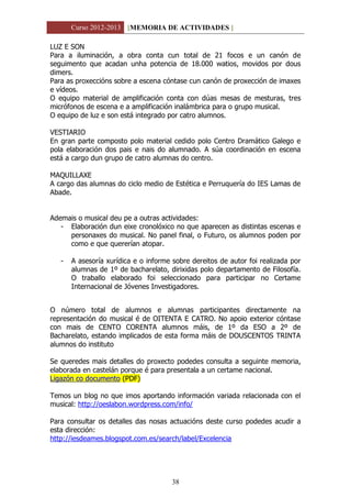 Curso 2012-2013 [MEMORIA DE ACTIVIDADES ]
38
LUZ E SON
Para a iluminación, a obra conta cun total de 21 focos e un canón de
seguimento que acadan unha potencia de 18.000 watios, movidos por dous
dimers.
Para as proxeccións sobre a escena cóntase cun canón de proxección de imaxes
e vídeos.
O equipo material de amplificación conta con dúas mesas de mesturas, tres
micrófonos de escena e a amplificación inalámbrica para o grupo musical.
O equipo de luz e son está integrado por catro alumnos.
VESTIARIO
En gran parte composto polo material cedido polo Centro Dramático Galego e
pola elaboración dos pais e nais do alumnado. A súa coordinación en escena
está a cargo dun grupo de catro alumnas do centro.
MAQUILLAXE
A cargo das alumnas do ciclo medio de Estética e Perruquería do IES Lamas de
Abade.
Ademais o musical deu pe a outras actividades:
- Elaboración dun eixe cronolóxico no que aparecen as distintas escenas e
personaxes do musical. No panel final, o Futuro, os alumnos poden por
como e que quererían atopar.
- A asesoría xurídica e o informe sobre dereitos de autor foi realizada por
alumnas de 1º de bacharelato, dirixidas polo departamento de Filosofía.
O traballo elaborado foi seleccionado para participar no Certame
Internacional de Jóvenes Investigadores.
O número total de alumnos e alumnas participantes directamente na
representación do musical é de OITENTA E CATRO. No apoio exterior cóntase
con mais de CENTO CORENTA alumnos máis, de 1º da ESO a 2º de
Bacharelato, estando implicados de esta forma máis de DOUSCENTOS TRINTA
alumnos do instituto
Se queredes mais detalles do proxecto podedes consulta a seguinte memoria,
elaborada en castelán porque é para presentala a un certame nacional.
Ligazón co documento (PDF)
Temos un blog no que imos aportando información variada relacionada con el
musical: http://oeslabon.wordpress.com/info/
Para consultar os detalles das nosas actuacións deste curso podedes acudir a
esta dirección:
http://iesdeames.blogspot.com.es/search/label/Excelencia
 