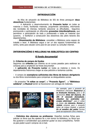 Curso 2012-2013 [MEMORIA DE ACTIVIDADES ]
3
INTRODUCCIÓN
As liñas de actuación da Biblioteca do IES de Ames perseguen dous
obxectivos fundamentais:
- A Aplicación e desenvolvemento do Proxecto lector en todas as
materias e niveis, facilitando materiais, propoñendo actividades, informando
das novidades de interese, tentando solucionar as dificultades… Seguimos
promovendo e participando en diferentes proxectos interdisciplinares, que
permitiron a participación de todo o profesorado e todas as materias que
quixeron, e facilitaron a consecución dos obxectivos dos plans lectores dos
departamentos.
- Dinamización da Biblioteca: consolidar a Biblioteca como espazo de
traballo e lecer. A Biblioteca segue a ser un dos espazos fundamentais do
centro, tanto para estudar como para ler por pracer ou consultar internet.
INTERVENCIÓNS E MELLORAS NA BIBLIOTECA DO CENTRO
O fondo documental
1- Criterios de compra de fondos
Seguimos cos criterios que tiñamos xa en cursos pasados para xestionar as
compras para a ampliación do fondo documental:
- A aplicación do Proxecto Lector en todas as materias e niveis. Os
departamentos fixéronnos chegar as súas peticións e tentamos cubrilas.
- A compra de exemplares suficientes dos libros de lectura obrigatoria
ou dos libros recomendados para compensar as desigualdades sociais.
- Os proxectos “A voltas co corpo”, o “Proxecto Ágora”, a “Biblioteca
solidaria”, o Musical tamén se favoreceron con achegas de materiais.
Por exemplo, para o proxecto de
Prehistoria mercouse Atapuerca y
la Evolución Humana, para o de
astronomía Atlas del Espacio, de
SM; O vizconde demediado,
¿Sueñan los androides con
ovejas eléctricas? para A voltas
co corpo...La ratonera, Romeo y
Julieta compras para o proxecto
lector de Lingua Castelá; a película
En el nombre del padre formou
parte da exposición Cine e Historia
- Peticións dos alumnos ou profesores: Dispoñen dunhas fichas para
solicitar os libros que lles apetece ler e non temos na biblioteca, ou libros que
lles gustaran e consideraban que poderían gustar os seus compañeiros. Tamén
os pais poden suxerir compras vía e-mail.
 