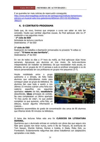 Curso 2012-2013 [MEMORIA DE ACTIVIDADES ]
39
E se queredes ter mais noticias da repercusión conseguida:
http://www.elcorreogallego.es/terras-de-santiago/ecg/instituto-bertamirans-
estreno-un-musical-valio-tres-galardones/idEdicion-2013-02-02/idNoticia-
789227/
4. O CONTRATO-PROGRAMA
Dado que, de novo, tivemos que empezar o curso sen saber se nolo ían
conceder, houbo que cambiar algunhas cousas. Ao final aplicouse sólo na 2ª
avaliación e nos seguintes niveis:
· 1º ciclo de ESO
Actividade de lectura e escritura
Destinatarios: 1º de ESO
·
1º ciclo de ESO
Realización de traballos e disertación enmarcados no proxecto “A voltas co
corpo”: “O home no seu territorio”,
Destinatarios: 2º de ESO
En vez de todos os días a 1ª hora da mañá, ao final aplicouse dúas horas
semanais. Agrupouse aos alumnos en tres niveis: Os lecto-escritores
independentes ían traballar na biblioteca. Os que necesitaban mais axuda, os
dirixidos, ían en grupos de 10-13 persoas a aula co profesor encargado e os de
lectura personalizada ían cos profesores en grupos moi pequenos (5-7).
Houbo mobilidade entre o grupo
autónomo e o dirixido, de feito había
alumnos que esforzábanse moito para
conseguir pasar ao grupo da biblioteca. Os
alumnos lían case toda a sesión e nos
últimos 15 minutos cubrían unha ficha dun
caderno específico cos seguintes
apartados: resumo do lido, vocabulario
descoñecido, ideas principais do contido.
Na casa completaban un último apartado
“O meu punto de vista”, no que podían
completar co que quixeran, unha foto, un
debuxo, buscar algunha información a
maiores...
Quedamos sorprendidos do grado de concentración dos cerca de 80 alumnos
que tiñamos lendo 40 minutos na biblioteca.
O tema das lecturas feitas este ano foi CLÁSICOS DA LITERATURA
XUVENIL.
Queríamos que o alumnado entrase en contacto con obras das que seguro oira
falar pero quizais non leran nunca, como A illa do Tesouro, As aventuras de
Tom Sawyer, Sherlok Holmes, Romeo e Xulieta, A Ilíada, Moby Dick, ou
Frankestein. Evidentemente nalgunhas das obras traballamos con adaptacións
apropiadas a súa idade.
 