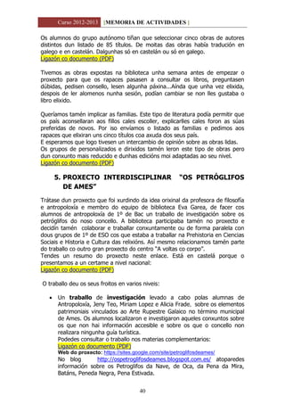 Curso 2012-2013 [MEMORIA DE ACTIVIDADES ]
40
Os alumnos do grupo autónomo tiñan que seleccionar cinco obras de autores
distintos dun listado de 85 títulos. De moitas das obras había tradución en
galego e en castelán. Dalgunhas só en castelán ou só en galego.
Ligazón co documento (PDF)
Tivemos as obras expostas na biblioteca unha semana antes de empezar o
proxecto para que os rapaces pasasen a consultar os libros, preguntasen
dúbidas, pedisen consello, lesen algunha páxina...Aínda que unha vez elixida,
despois de ler alomenos nunha sesión, podían cambiar se non lles gustaba o
libro elixido.
Queríamos tamén implicar as familias. Este tipo de literatura podía permitir que
os país aconsellaran aos fillos cales escoller, explicarlles cales foron as súas
preferidas de novos. Por iso envíamos o listado as familias e pedimos aos
rapaces que elixiran uns cinco títulos coa axuda dos seus país.
E esperamos que logo tivesen un intercambio de opinión sobre as obras lidas.
Os grupos de personalizados e dirixidos tamén leron este tipo de obras pero
dun conxunto mais reducido e dunhas edicións moi adaptadas ao seu nivel.
Ligazón co documento (PDF)
5. PROXECTO INTERDISCIPLINAR “OS PETRÓGLIFOS
DE AMES”
Trátase dun proxecto que foi xurdindo da idea orixinal da profesora de filosofía
e antropoloxía e membro do equipo de biblioteca Eva Garea, de facer cos
alumnos de antropoloxía de 1º de Bac un traballo de investigación sobre os
petróglifos do noso concello. A biblioteca participaba tamén no proxecto e
decidín tamén colaborar e traballar conxuntamente ou de forma paralela con
dous grupos de 1º de ESO cos que estaba a traballar na Prehistoria en Ciencias
Sociais e Historia e Cultura das relixións. Así mesmo relacionamos tamén parte
do traballo co outro gran proxecto do centro “A voltas co corpo”.
Tendes un resumo do proxecto neste enlace. Está en castelá porque o
presentamos a un certame a nivel nacional:
Ligazón co documento (PDF)
O traballo deu os seus froitos en varios niveis:
 Un traballo de investigación levado a cabo polas alumnas de
Antropoloxía, Jeny Teo, Miriam Lopez e Alicia Frade, sobre os elementos
patrimoniais vinculados ao Arte Rupestre Galaico no término municipal
de Ames. Os alumnos localizaron e investigaron aqueles conxuntos sobre
os que non hai información accesible e sobre os que o concello non
realizara ningunha guía turística.
Podedes consultar o traballo nos materias complementarios:
Ligazón co documento (PDF)
Web do proxecto: https://sites.google.com/site/petroglifosdeames/
No blog http://ospetroglifosdeames.blogspot.com.es/ atoparedes
información sobre os Petroglifos da Nave, de Oca, da Pena da Mira,
Batáns, Peneda Negra, Pena Estivada.
 